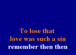 To lose that
love was such a sin
remember then then