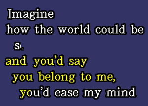 Imagine
how the world could be
SI

and you d say
you belong to me,
you,d ease my mind