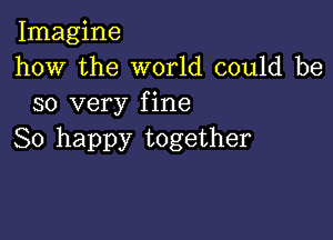 Imagine
how the world could be
so very fine

So happy together