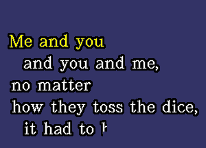 Me and you
and you and me,

no matter

how they toss the dice,
it had to P