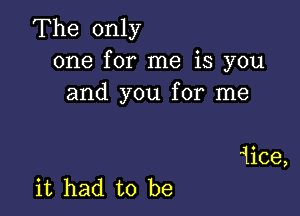 The only
one for me is you
and you for me

1ice,
it had to be