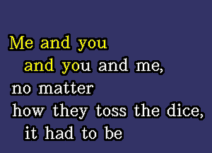 Me and you
and you and me,

no matter

how they toss the dice,
it had to be