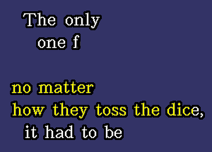 The only
one f

no matter

how they toss the dice,
it had to be