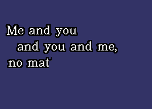 Me and you
and you and me,

no mat