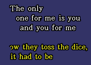 The only
one for me is you
and you for me

ow they toss the dice,
it had to be