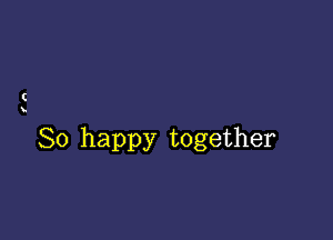 (

So happy together