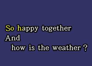 So happy together

And
how is the weather ?