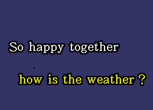 So happy together

how is the weather ?