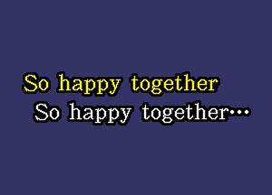 So happy together

So happy together-