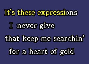 IVS these expressions
1 never give
that keep me searchin,

for a heart of gold