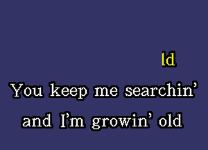 ld

You keep me searchid

and Fm growirf 01d