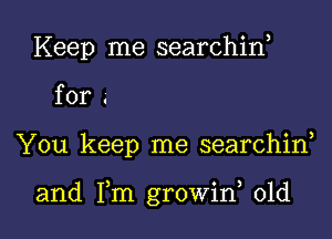 Keep me searchin,

for .

You keep me searchiw

and Fm growiw old I