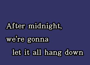 After midnight,

we,re gonna

let it all hang down