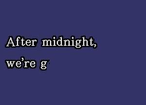 After midnight,

we,re g