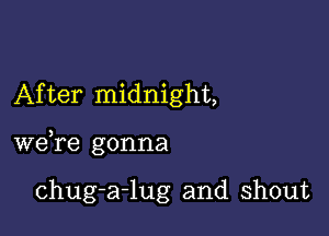 After midnight,

we,re gonna

chug-a-lug and shout