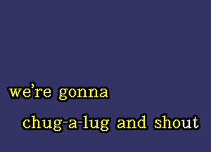 we,re gonna

chug-a-lug and shout