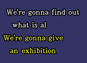 Wdre gonna find out

What is al

We,re gonna give

an exhibition