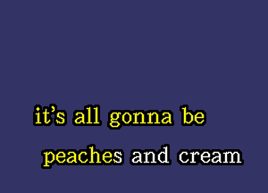 its all gonna be

peaches and cream