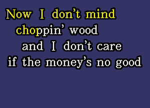 NOW I doan mind
choppin wood
and I don,t care

if the monefs no good