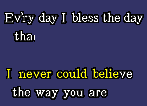 EVTy day I bless the day
thal

I never could believe

the way you are