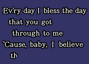 EVTy day I bless the day

that you got
through to me

Cause, baby, I believe
tb