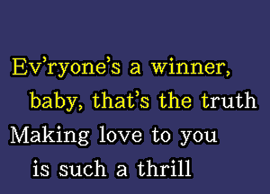 EVTyoneS a Winner,

baby, thafs the truth
Making love to you

is such a thrill