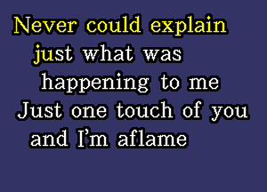 Never could explain
just What was
happening to me

Just one touch of you
and Tm aflame