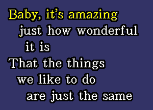 Baby, ifs amazing
just how wonderful
it is

That the things
we like to do
are just the same