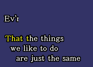 EV,I

That the things
we like to do
are just the same