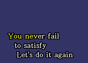 You never fail
to satisfy
Lets do it again