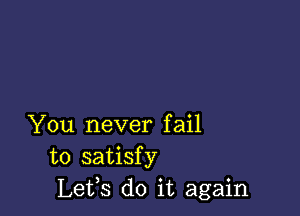 You never fail
to satisfy
Lets do it again