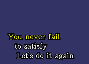 You never fail
to satisfy
Lets do it again