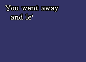 You went away
and le