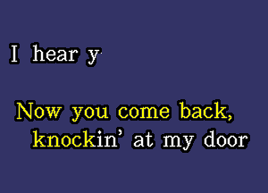 I hear y

Now you come back,
knockin, at my door