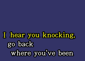 I hear you knocking,
go back
where you,ve been