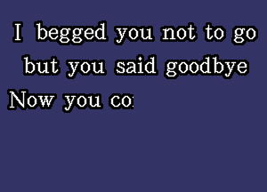 I begged you not to go

but you said goodbye

Now you co