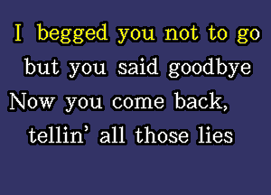 I begged you not to go

but you said goodbye
Now you come back,

tellin all those lies