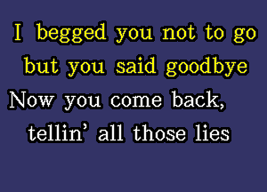 I begged you not to go

but you said goodbye
Now you come back,

tellin all those lies