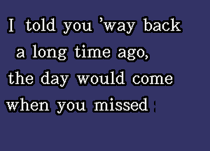 I told you way back

a long time ago,
the day would come

When you missed