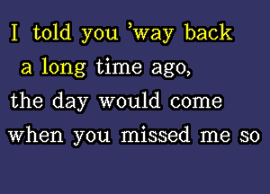 I told you ,Way back
a long time ago,
the day would come

When you missed me so