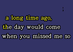 a long time ago,

the day would come

When you missed me so