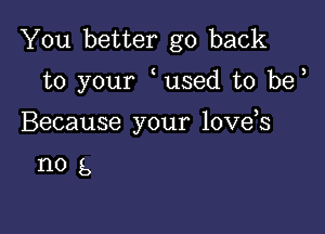 You better go back

to your used t0 be

Because your love s

nog,