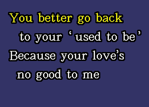 You better go back

to your used t0 be

Because your love s

no good to me