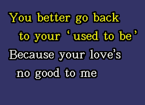 You better go back

to your used t0 be

Because your love s

no good to me