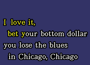 I love it,

bet your bottom dollar

you lose the blues

in Chicago, Chicago