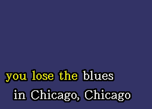 you lose the blues

in Chicago, Chicago