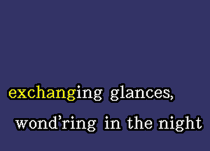 exchanging glances,

wondining in the night