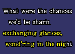 What were the chances
we,d be sharir
exchanging glances,

wond,ring in the night