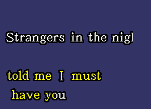 Strangers in the nigl

told me I must

have you