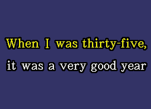 When I was thirty-five,

it was a very good year